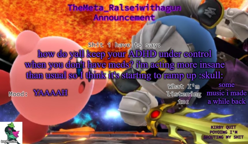 please please pleasepleaseplease help me i'm acting like GGAAAAH and i don't know why | how do yall keep your ADHD under control when you don't have meds? i'm acting more insane than usual so I think it's starting to ramp up :skull:; YAAAAH; some music i made a while back | image tagged in themeta_ralseiwithagun announcement temp | made w/ Imgflip meme maker