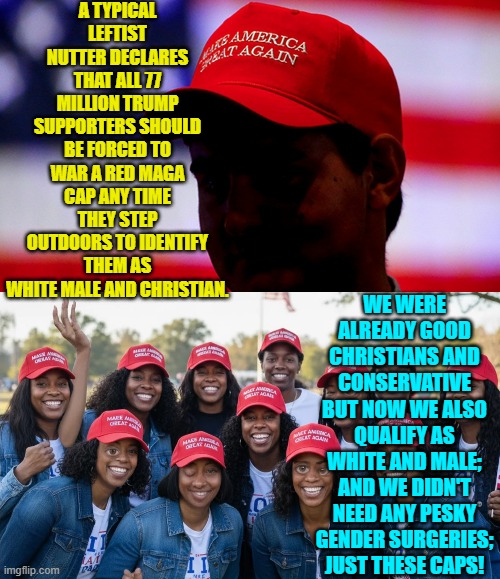 So to be a leftist really does mean to be born without a functional brain? | A TYPICAL LEFTIST NUTTER DECLARES THAT ALL 77 MILLION TRUMP SUPPORTERS SHOULD BE FORCED TO WAR A RED MAGA CAP ANY TIME THEY STEP OUTDOORS TO IDENTIFY THEM AS WHITE MALE AND CHRISTIAN. WE WERE ALREADY GOOD CHRISTIANS AND CONSERVATIVE BUT NOW WE ALSO QUALIFY AS WHITE AND MALE; AND WE DIDN'T NEED ANY PESKY GENDER SURGERIES; JUST THESE CAPS! | image tagged in yep | made w/ Imgflip meme maker