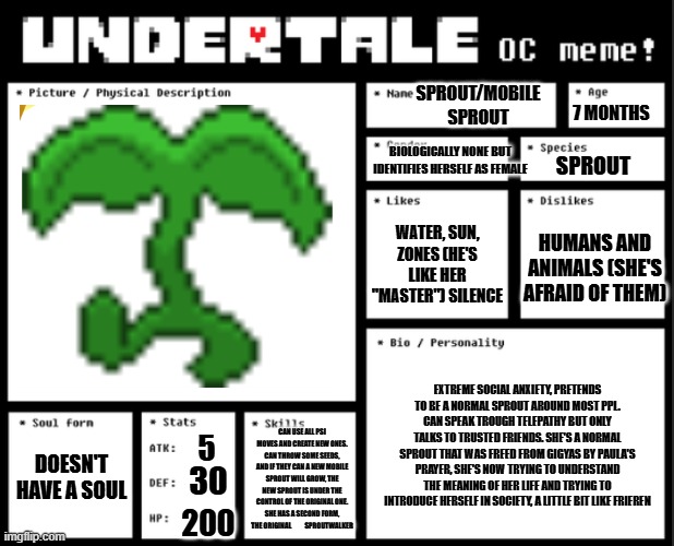 Undertale OC template | 7 MONTHS; SPROUT/MOBILE SPROUT; BIOLOGICALLY NONE BUT IDENTIFIES HERSELF AS FEMALE; SPROUT; WATER, SUN, ZONES (HE'S LIKE HER "MASTER") SILENCE; HUMANS AND ANIMALS (SHE'S AFRAID OF THEM); EXTREME SOCIAL ANXIETY, PRETENDS TO BE A NORMAL SPROUT AROUND MOST PPL. CAN SPEAK TROUGH TELEPATHY BUT ONLY TALKS TO TRUSTED FRIENDS. SHE'S A NORMAL SPROUT THAT WAS FREED FROM GIGYAS BY PAULA'S PRAYER, SHE'S NOW TRYING TO UNDERSTAND THE MEANING OF HER LIFE AND TRYING TO INTRODUCE HERSELF IN SOCIETY, A LITTLE BIT LIKE FRIEREN; DOESN'T HAVE A SOUL; CAN USE ALL PSI MOVES AND CREATE NEW ONES. CAN THROW SOME SEEDS, AND IF THEY CAN A NEW MOBILE SPROUT WILL GROW, THE NEW SPROUT IS UNDER THE CONTROL OF THE ORIGINAL ONE.
SHE HAS A SECOND FORM, THE ORIGINAL          SPROUTWALKER; 5; 30; 200 | image tagged in undertale oc template | made w/ Imgflip meme maker
