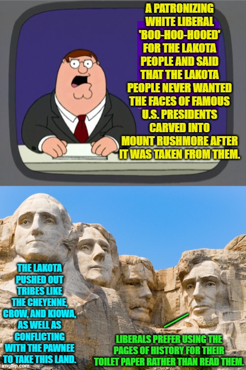Oops, eh liberals? | A PATRONIZING WHITE LIBERAL 'BOO-HOO-HOOED' FOR THE LAKOTA PEOPLE AND SAID THAT THE LAKOTA PEOPLE NEVER WANTED THE FACES OF FAMOUS U.S. PRESIDENTS CARVED INTO MOUNT RUSHMORE AFTER IT WAS TAKEN FROM THEM. THE LAKOTA PUSHED OUT TRIBES LIKE THE CHEYENNE, CROW, AND KIOWA, AS WELL AS CONFLICTING WITH THE PAWNEE TO TAKE THIS LAND. __; LIBERALS PREFER USING THE PAGES OF HISTORY FOR THEIR TOILET PAPER RATHER THAN READ THEM. | image tagged in peter griffin news | made w/ Imgflip meme maker