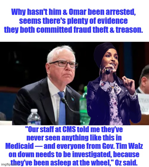 Time to go to Prison, just think Kamala pricked this criminal for her VP. What's that say about her? | Why hasn't him & Omar been arrested, seems there's plenty of evidence they both committed fraud theft & treason. "Our staff at CMS told me they’ve never seen anything like this in Medicaid — and everyone from Gov. Tim Walz on down needs to be investigated, because they’ve been asleep at the wheel," Oz said. | made w/ Imgflip meme maker