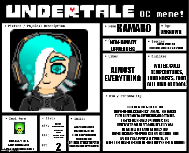 Undertale OC template | UNKNOWN; KAMABO; NON-BINARY (BIGENDER); A MIST OF INKLING, OCTOLOING AND OTHER SEA SPECIES; ALMOST EVERYTHING; WATER, COLD TEMPERATURES, LOUD NOISES, FOOD (ALL KIND OF FOOD). THEY'RE WHAT'S LEFT OF THE SUPREME DNA CREATED BY TARTAR, THIS MAKES THEM SUPERIOR TO ANY INKLING OR OCTOLING.
THEY'RE INCREDIBLY OPTIMISTIC AND HAVE A VERY SOLAR PERSONALITY, THEY CAN BE A LITTLE BIT NAIVE AT TIMES THO.
LOVES TO CREATE WEAPONS BUT HATES USING THEM BC THEY'RE A COMPLETE PACIFIST, BUT WHEN THEY HAVE A REASON TO FIGHT THEY'RE REALLY STRONG; 20 (ONLY IF WEAPONLESS); WEAPON CRAFTING, INKLING/OCTOLING STUFF, SHAPESHIFTING, MIND CONTROL, DIVISION, OTHER STUFF (ASK IN COMMENTS IF YOU CARE); 999999999 (THE LOWER THE TEMPERATURE, THE MORE THE DEFENSE DROPS); THIS EXCEPT IT'S CYAN (THEIR SOUL TRAIT IS KINDNESS BTW); 2 | image tagged in undertale oc template | made w/ Imgflip meme maker