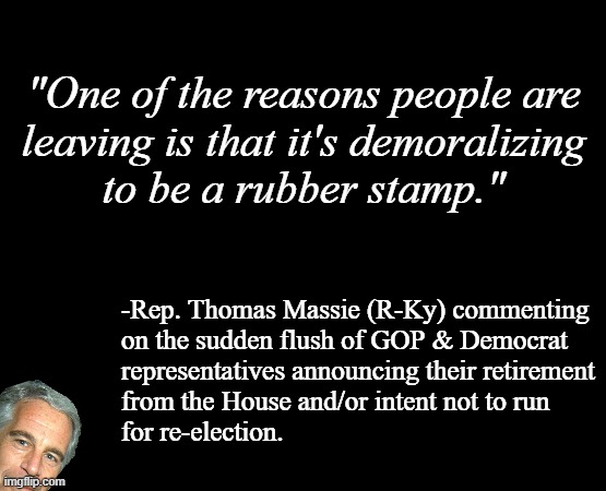 That's probably part of it... but is there more to it? And 50 points to Slytherin for Massie having the nards admitting it. | "One of the reasons people are
leaving is that it's demoralizing
to be a rubber stamp."; -Rep. Thomas Massie (R-Ky) commenting
on the sudden flush of GOP & Democrat
representatives announcing their retirement
from the House and/or intent not to run
for re-election. | image tagged in short black template,current events,sus | made w/ Imgflip meme maker