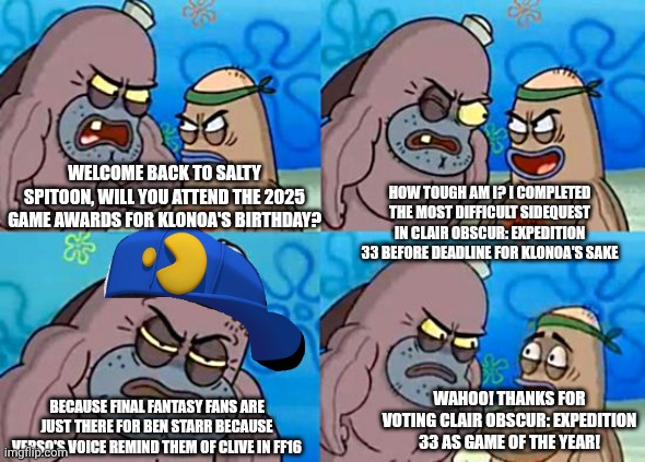 Welcome to the Salty Spitoon | WELCOME BACK TO SALTY SPITOON, WILL YOU ATTEND THE 2025 GAME AWARDS FOR KLONOA'S BIRTHDAY? HOW TOUGH AM I? I COMPLETED THE MOST DIFFICULT SIDEQUEST IN CLAIR OBSCUR: EXPEDITION 33 BEFORE DEADLINE FOR KLONOA'S SAKE; WAHOO! THANKS FOR VOTING CLAIR OBSCUR: EXPEDITION 33 AS GAME OF THE YEAR! BECAUSE FINAL FANTASY FANS ARE JUST THERE FOR BEN STARR BECAUSE VERSO'S VOICE REMIND THEM OF CLIVE IN FF16 | image tagged in welcome to the salty spitoon,clair obscur,challenge accepted,klonoa,game awards,deadline | made w/ Imgflip meme maker
