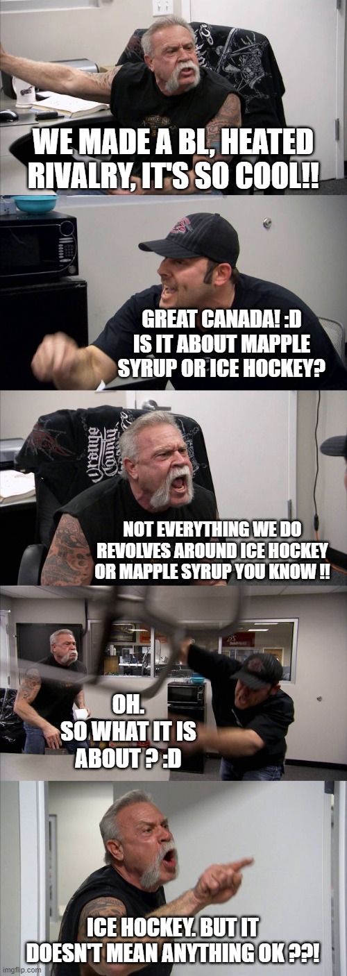 Heated rivarly is canadian ! | WE MADE A BL, HEATED RIVALRY, IT'S SO COOL!! GREAT CANADA! :D
IS IT ABOUT MAPPLE SYRUP OR ICE HOCKEY? NOT EVERYTHING WE DO REVOLVES AROUND ICE HOCKEY OR MAPPLE SYRUP YOU KNOW !! OH.
SO WHAT IT IS ABOUT ? :D; ICE HOCKEY. BUT IT DOESN'T MEAN ANYTHING OK ??! | image tagged in memes,american chopper argument | made w/ Imgflip meme maker