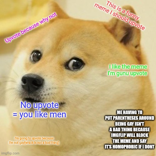 Doge | This is a funny meme I should upvote; Upvote because why not; I like the meme I'm gunu upvote; No upvote = you like men; ME HAVING TO PUT PARENTHESES AROUND BEING GAY ISN'T A BAD THING BECAUSE IMGFLIP WILL BLOCK THE MEME AND SAY IT'S HOMOPHOBIC IF I DONT; I'm going to upvote because I'm not gay(which is not a bad thing) | image tagged in memes,doge | made w/ Imgflip meme maker