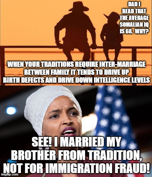 DAD I READ THAT THE AVERAGE SOMALIAN IQ IS 68.  WHY? WHEN YOUR TRADITIONS REQUIRE INTER-MARRIAGE BETWEEN FAMILY IT TENDS TO DRIVE UP BIRTH DEFECTS AND DRIVE DOWN INTELLIGENCE LEVELS; SEE! I MARRIED MY BROTHER FROM TRADITION, NOT FOR IMMIGRATION FRAUD! | image tagged in cowboy father and son,ilhan omar | made w/ Imgflip meme maker