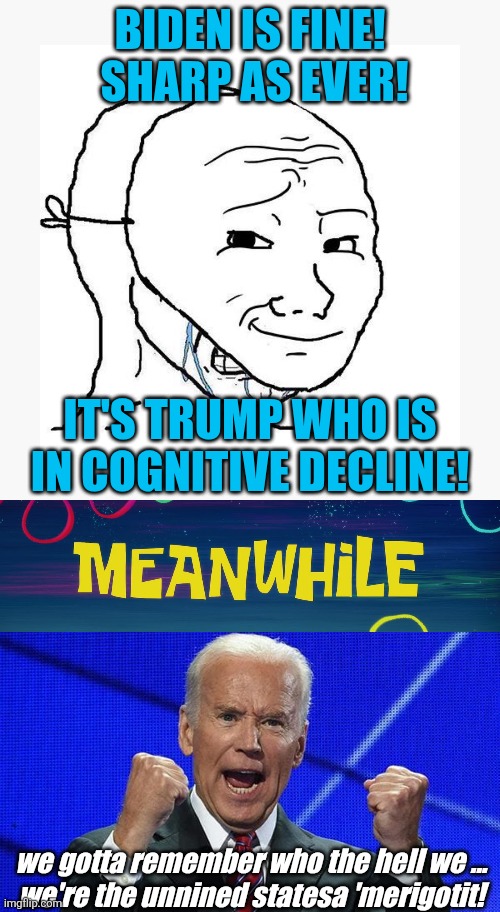 repeat the line | BIDEN IS FINE!  SHARP AS EVER! IT'S TRUMP WHO IS IN COGNITIVE DECLINE! we gotta remember who the hell we ...
we're the unnined statesa 'merigotit! | image tagged in soyjak using smirk mask to hide cope,meanwhile time card,joe biden fists angry,political meme | made w/ Imgflip meme maker