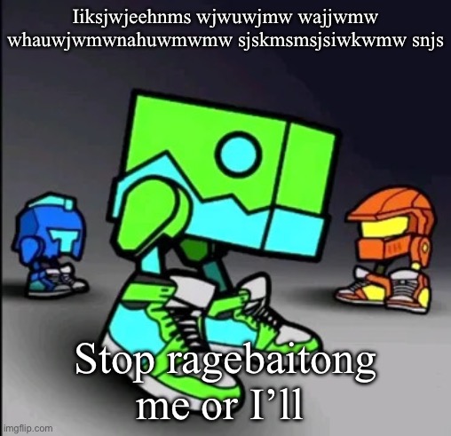 Geometry Dash Drip | Iiksjwjeehnms wjwuwjmw wajjwmw whauwjwmwnahuwmwmw sjskmsmsjsiwkwmw snjs; Stop ragebaitong me or I’ll | image tagged in geometry dash drip | made w/ Imgflip meme maker