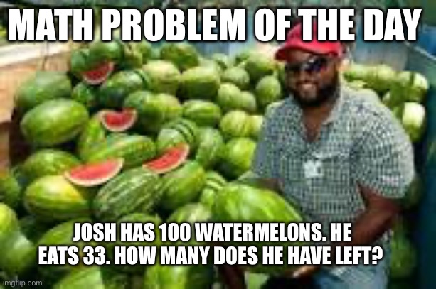 Education meme | MATH PROBLEM OF THE DAY; JOSH HAS 100 WATERMELONS. HE EATS 33. HOW MANY DOES HE HAVE LEFT? | image tagged in guy with a lot of watermelons,math,educational | made w/ Imgflip meme maker