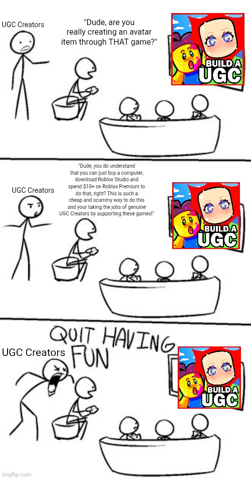 These UGC creators forget that your unable to publish UGC items created via these games bruh. | "Dude, are you really creating an avatar item through THAT game?"; UGC Creators; "Dude, you do understand that you can just buy a computer, download Roblox Studio and spend $10+ on Roblox Premium to do that, right? This is such a cheap and scummy way to do this and your taking the jobs of genuine UGC Creators by supporting these games!"; UGC Creators; UGC Creators | image tagged in quit having fun,memes,funny,roblox,roblox meme,stupid people | made w/ Imgflip meme maker