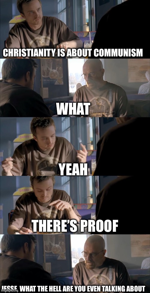 Jesse WTF are you talking about? | CHRISTIANITY IS ABOUT COMMUNISM WHAT YEAH THERE’S PROOF JESSE, WHAT THE HELL ARE YOU EVEN TALKING ABOUT | image tagged in jesse wtf are you talking about | made w/ Imgflip meme maker