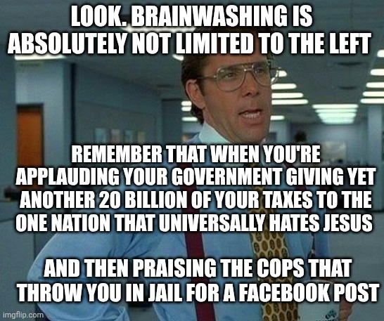 That Would Be Great Meme | LOOK. BRAINWASHING IS ABSOLUTELY NOT LIMITED TO THE LEFT; REMEMBER THAT WHEN YOU'RE APPLAUDING YOUR GOVERNMENT GIVING YET ANOTHER 20 BILLION OF YOUR TAXES TO THE ONE NATION THAT UNIVERSALLY HATES JESUS; AND THEN PRAISING THE COPS THAT THROW YOU IN JAIL FOR A FACEBOOK POST | image tagged in memes,that would be great | made w/ Imgflip meme maker