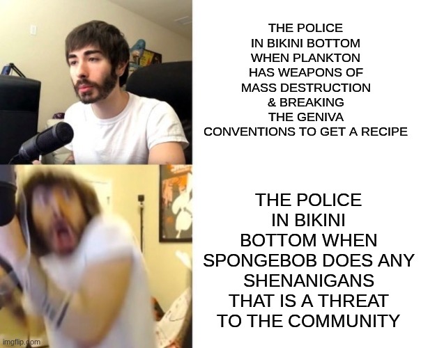 the police at bikini bottom need to do their jobs better | THE POLICE IN BIKINI BOTTOM WHEN SPONGEBOB DOES ANY SHENANIGANS THAT IS A THREAT TO THE COMMUNITY; THE POLICE IN BIKINI BOTTOM WHEN PLANKTON HAS WEAPONS OF MASS DESTRUCTION & BREAKING THE GENIVA CONVENTIONS TO GET A RECIPE | image tagged in penguinz0,memes,spongebob,funny | made w/ Imgflip meme maker