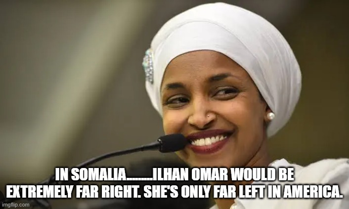 Far left.....only in America....FAR right, religious evangelical muslim nationalist if she was actually living IN Somalia. | IN SOMALIA.........ILHAN OMAR WOULD BE EXTREMELY FAR RIGHT. SHE'S ONLY FAR LEFT IN AMERICA. | image tagged in ilhan omar,somalia | made w/ Imgflip meme maker