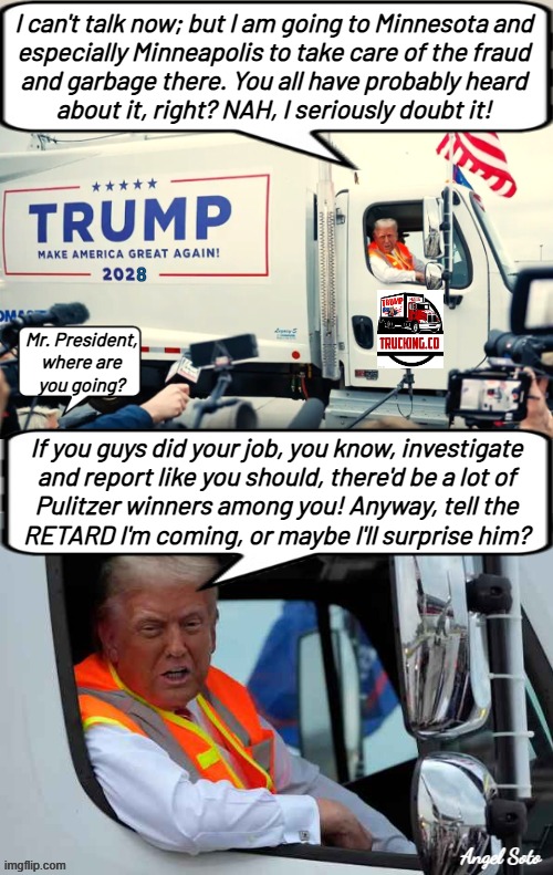 President Trump is taking out the garbage | I can't talk now; but I am going to Minnesota and
especially Minneapolis to take care of the fraud
and garbage there. You all have probably heard
about it, right? NAH, I seriously doubt it! Mr. President,
where are
you going? If you guys did your job, you know, investigate
and report like you should, there'd be a lot of
Pulitzer winners among you! Anyway, tell the
RETARD I'm coming, or maybe I'll surprise him? Angel Soto | image tagged in trump is taking out the garbage in minnesota,president trump,minnesota,garbage,fraud,retard | made w/ Imgflip meme maker
