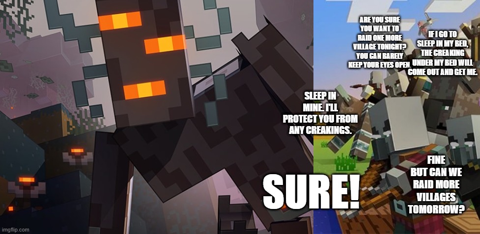 ARE YOU SURE YOU WANT TO RAID ONE MORE VILLAGE TONIGHT? YOU CAN BARELY KEEP YOUR EYES OPEN. IF I GO TO SLEEP IN MY BED, THE CREAKING UNDER MY BED WILL COME OUT AND GET ME. SLEEP IN MINE. I'LL PROTECT YOU FROM ANY CREAKINGS. FINE BUT CAN WE RAID MORE VILLAGES TOMORROW? SURE! | image tagged in the creaking,illagers | made w/ Imgflip meme maker