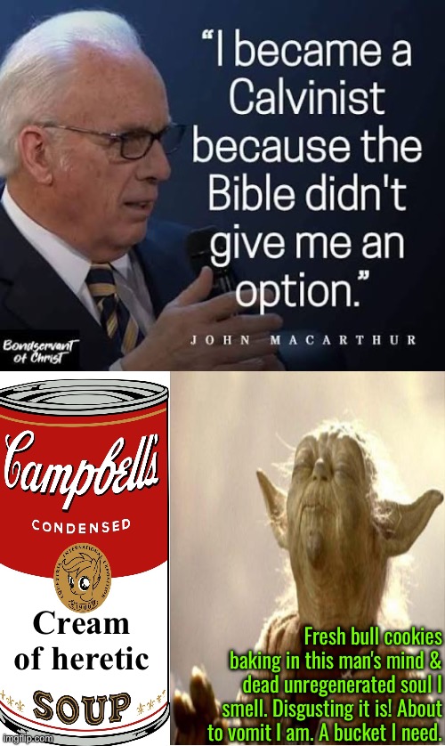 Cream Of Heretic Soup with bull cookies from John MacArthur | Cream of heretic; Fresh bull cookies baking in this man's mind & dead unregenerated soul I smell. Disgusting it is! About to vomit I am. A bucket I need. | image tagged in calvinism,calvinist memes,anti calvinism,reformed theology,heresy,soup | made w/ Imgflip meme maker