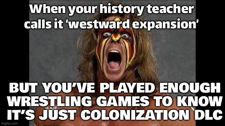 WHEN YOU SAY 'KEEP POLITICS OUT OF SPORTS'; BUT YOUR FAVORITE WRESTLER GIVES A WHOLE SPEECH ABOUT MANIFEST DESTINY | When your history teacher calls it ‘westward expansion’; BUT YOU’VE PLAYED ENOUGH WRESTLING GAMES TO KNOW IT’S JUST COLONIZATION DLC | image tagged in ultimate warrior,ultimate,wrestling,wrestlemania,sports fans,history memes | made w/ Imgflip meme maker