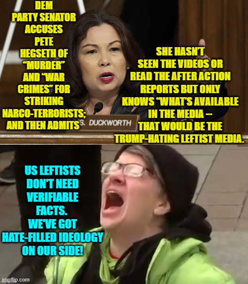 Leftist ideology.  You can't ruin a nation without it. | DEM PARTY SENATOR ACCUSES PETE HEGSETH OF “MURDER” AND “WAR CRIMES” FOR STRIKING NARCO-TERRORISTS; AND THEN ADMITS; SHE HASN’T SEEN THE VIDEOS OR READ THE AFTER ACTION REPORTS BUT ONLY KNOWS “WHAT’S AVAILABLE IN THE MEDIA -- THAT WOULD BE THE TRUMP-HATING LEFTIST MEDIA. US LEFTISTS DON'T NEED VERIFIABLE FACTS.  WE'VE GOT HATE-FILLED IDEOLOGY ON OUR SIDE! | image tagged in yep | made w/ Imgflip meme maker