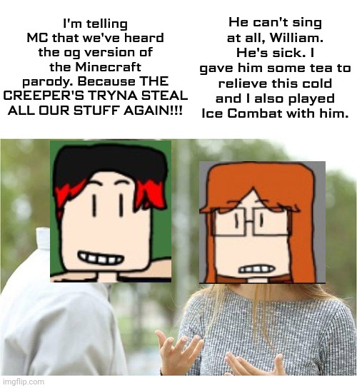CC and William were in the car for Mendelevia Express but MC was staying at home because he was very sick! | He can't sing at all, William. He's sick. I gave him some tea to relieve this cold and I also played Ice Combat with him. I'm telling MC that we've heard the og version of the Minecraft parody. Because THE CREEPER'S TRYNA STEAL ALL OUR STUFF AGAIN!!! | image tagged in william,cc,creeper aw man | made w/ Imgflip meme maker