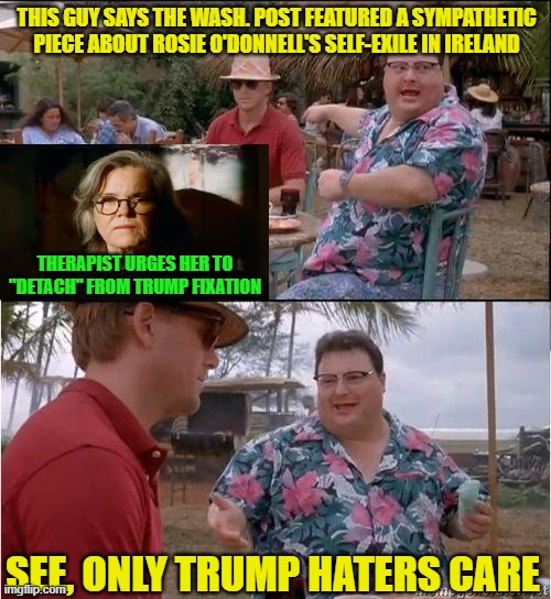 Detached from Reality, Rosie Can't Detach from TDS | THIS GUY SAYS THE WASH. POST FEATURED A SYMPATHETIC PIECE ABOUT ROSIE O'DONNELL'S SELF-EXILE IN IRELAND; THERAPIST URGES HER TO "DETACH" FROM TRUMP FIXATION; SEE, ONLY TRUMP HATERS CARE | image tagged in see no one cares,rosie o'donnell,washington post,trump derangement syndrome | made w/ Imgflip meme maker