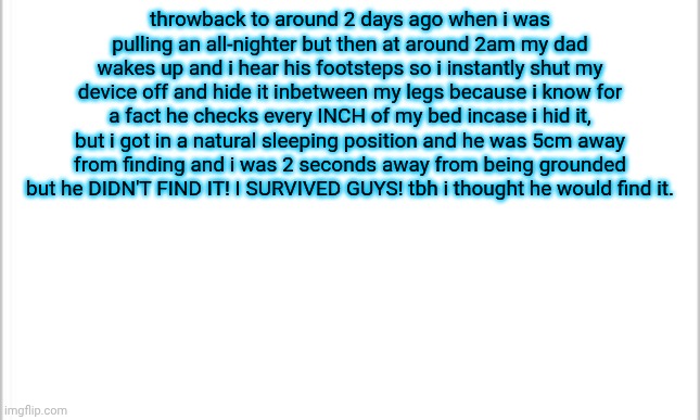 i haven't stayed up late ever since. | throwback to around 2 days ago when i was pulling an all-nighter but then at around 2am my dad wakes up and i hear his footsteps so i instantly shut my device off and hide it inbetween my legs because i know for a fact he checks every INCH of my bed incase i hid it, but i got in a natural sleeping position and he was 5cm away from finding and i was 2 seconds away from being grounded but he DIDN'T FIND IT! I SURVIVED GUYS! tbh i thought he would find it. | image tagged in white background,close call | made w/ Imgflip meme maker