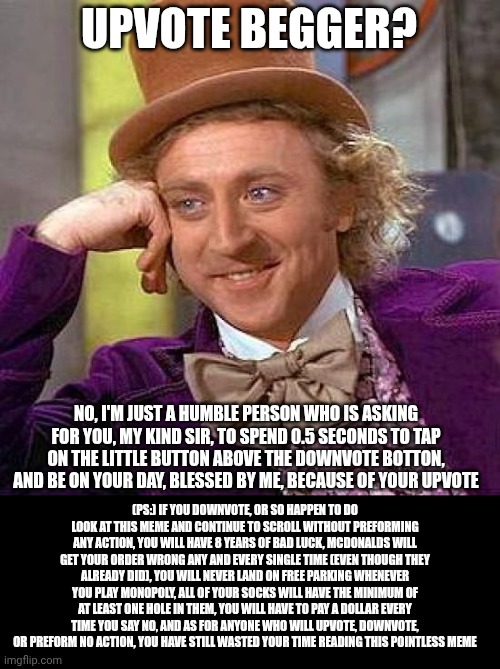 I'm not upvote begging, this meme is just a joke | UPVOTE BEGGER? NO, I'M JUST A HUMBLE PERSON WHO IS ASKING FOR YOU, MY KIND SIR, TO SPEND 0.5 SECONDS TO TAP ON THE LITTLE BUTTON ABOVE THE DOWNVOTE BOTTON, AND BE ON YOUR DAY, BLESSED BY ME, BECAUSE OF YOUR UPVOTE; (PS:) IF YOU DOWNVOTE, OR SO HAPPEN TO DO LOOK AT THIS MEME AND CONTINUE TO SCROLL WITHOUT PREFORMING ANY ACTION, YOU WILL HAVE 8 YEARS OF BAD LUCK, MCDONALDS WILL GET YOUR ORDER WRONG ANY AND EVERY SINGLE TIME (EVEN THOUGH THEY ALREADY DID), YOU WILL NEVER LAND ON FREE PARKING WHENEVER YOU PLAY MONOPOLY, ALL OF YOUR SOCKS WILL HAVE THE MINIMUM OF AT LEAST ONE HOLE IN THEM, YOU WILL HAVE TO PAY A DOLLAR EVERY TIME YOU SAY NO, AND AS FOR ANYONE WHO WILL UPVOTE, DOWNVOTE, OR PREFORM NO ACTION, YOU HAVE STILL WASTED YOUR TIME READING THIS POINTLESS MEME | image tagged in memes,creepy condescending wonka,wasted,upvote,downvote,do not question the elevated one | made w/ Imgflip meme maker