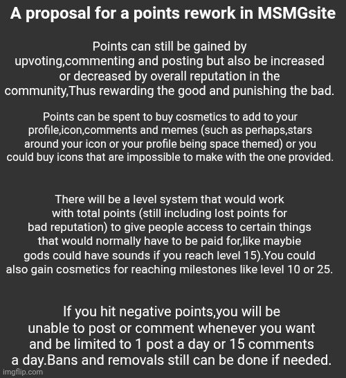 Was bored and had an ideea | A proposal for a points rework in MSMGsite; Points can still be gained by upvoting,commenting and posting but also be increased or decreased by overall reputation in the community,Thus rewarding the good and punishing the bad. Points can be spent to buy cosmetics to add to your profile,icon,comments and memes (such as perhaps,stars around your icon or your profile being space themed) or you could buy icons that are impossible to make with the one provided. There will be a level system that would work with total points (still including lost points for bad reputation) to give people access to certain things that would normally have to be paid for,like maybie gods could have sounds if you reach level 15).You could also gain cosmetics for reaching milestones like level 10 or 25. If you hit negative points,you will be unable to post or comment whenever you want and be limited to 1 post a day or 15 comments a day.Bans and removals still can be done if needed. | made w/ Imgflip meme maker