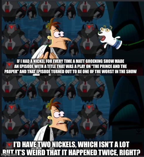 2 nickels | IF I HAD A NICKEL FOR EVERY TIME A MATT GROENING SHOW MADE AN EPISODE WITH A TITLE THAT WAS A PLAY ON “THE PRINCE AND THE PAUPER” AND THAT EPISODE TURNED OUT TO BE ONE OF THE WORST IN THE SHOW; I’D HAVE TWO NICKELS, WHICH ISN’T A LOT BUT IT’S WEIRD THAT IT HAPPENED TWICE, RIGHT? | image tagged in 2 nickels | made w/ Imgflip meme maker