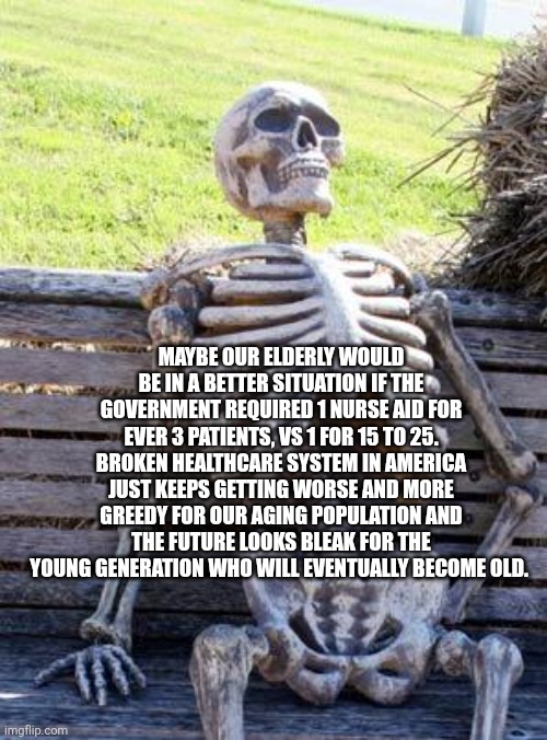 Waiting Skeleton | MAYBE OUR ELDERLY WOULD BE IN A BETTER SITUATION IF THE GOVERNMENT REQUIRED 1 NURSE AID FOR EVER 3 PATIENTS, VS 1 FOR 15 TO 25. BROKEN HEALTHCARE SYSTEM IN AMERICA JUST KEEPS GETTING WORSE AND MORE GREEDY FOR OUR AGING POPULATION AND THE FUTURE LOOKS BLEAK FOR THE YOUNG GENERATION WHO WILL EVENTUALLY BECOME OLD. | image tagged in memes,waiting skeleton | made w/ Imgflip meme maker