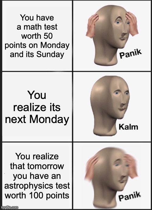 Panik Kalm Panik | You have a math test worth 50 points on Monday and its Sunday; You realize its next Monday; You realize that tomorrow you have an astrophysics test worth 100 points | image tagged in memes,panik kalm panik | made w/ Imgflip meme maker