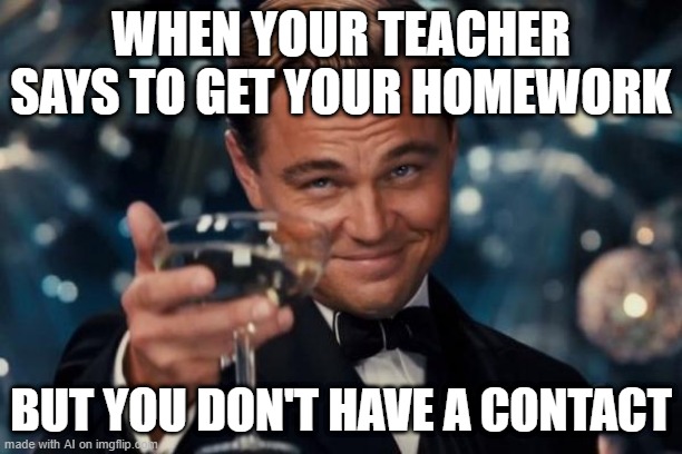When my teacher said you're doing my homework but you don't have a contact | WHEN YOUR TEACHER SAYS TO GET YOUR HOMEWORK; BUT YOU DON'T HAVE A CONTACT | image tagged in memes,leonardo dicaprio cheers,funny | made w/ Imgflip meme maker