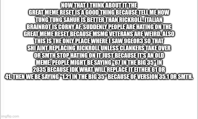 sorry forgot to do arial font | NOW THAT I THINK ABOUT IT THE GREAT MEME RESET IS A GOOD THING BECAUSE TELL ME HOW TUNG TUNG SAHUR IS BETTER THAN RICKROLL. ITALIAN BRAINROT IS CORNY AF. SUDDENLY PEOPLE ARE HATING ON THE GREAT MEME RESET BECAUSE MSMG VETERANS ARE WEIRD. ALSO THIS IS THE ONLY PLACE WHERE I SAW 9GEOR3 SO THAT SHI AINT REPLACING RICKROLL UNLESS CLANKERS TAKE OVER OR SMTH STOP HATING ON IT JUST BECAUSE IT'S AN OLD MEME. PEOPLE MIGHT BE SAYING "67 IN THE BIG 35" IN 2035 BECAUSE IDK WHAT WILL REPLACE IT EITHER 61 OR 41. THEN WE BE SAYING "1.21 IN THE BIG 35" BECAUSE OF VERSION 35.1 OR SMTH. | image tagged in white background | made w/ Imgflip meme maker