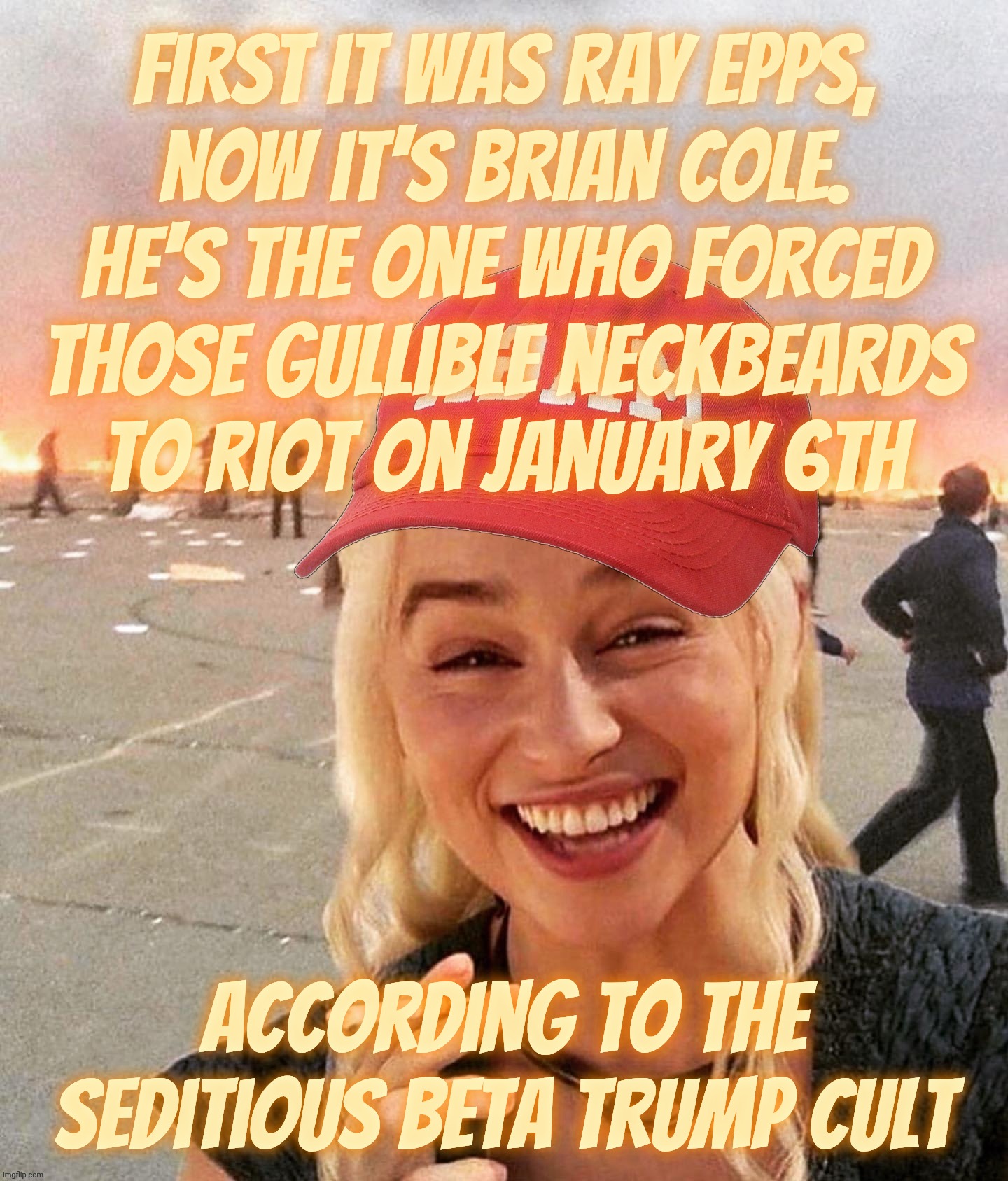 MAGAt Conspiracy Nutters like fairy tales. They probably still believe in Santa Claus who will one day vanquish the Boogeyman | First it was Ray Epps,
now it's Brian Cole.
He's the one who forced
those gullible neckbeards
to riot on January 6th; according to the seditious beta Trump Cult | image tagged in disaster smoker girl maga edition,maga conspiracy nutters,fairy tales,because children like stories,here comes santa claus | made w/ Imgflip meme maker