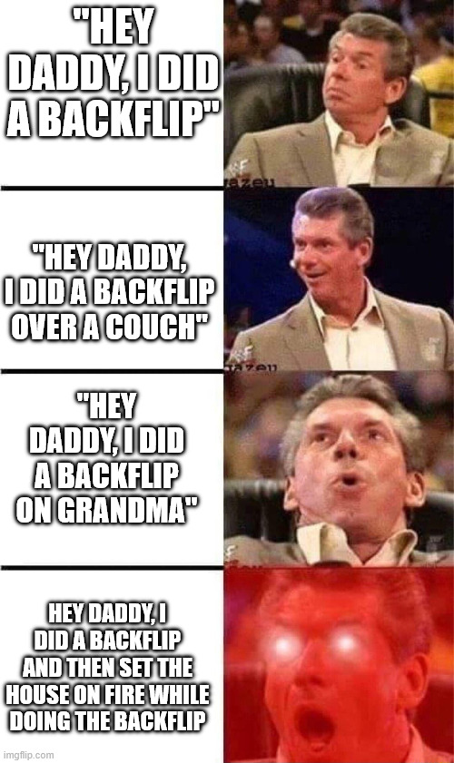 you did what? | "HEY DADDY, I DID A BACKFLIP"; "HEY DADDY, I DID A BACKFLIP OVER A COUCH"; "HEY DADDY, I DID A BACKFLIP ON GRANDMA"; HEY DADDY, I DID A BACKFLIP AND THEN SET THE HOUSE ON FIRE WHILE DOING THE BACKFLIP | image tagged in orgasming judge 4 rows | made w/ Imgflip meme maker