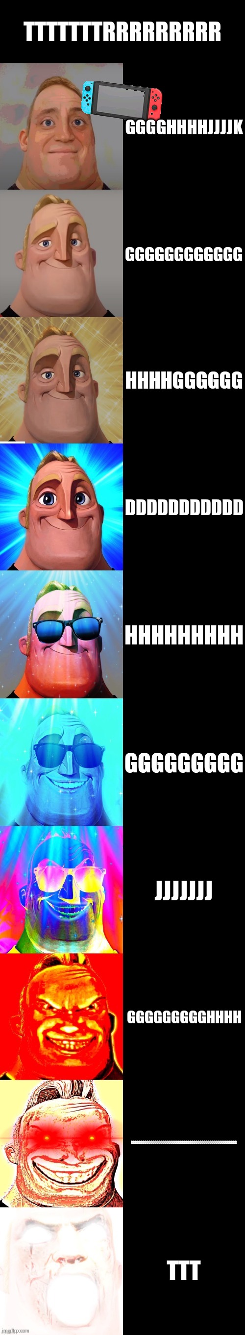 mr incredible becoming canny | TTTTTTTRRRRRRRRR; GGGGHHHHJJJJK; GGGGGGGGGGGG; HHHHGGGGGG; DDDDDDDDDDD; HHHHHHHHH; GGGGGGGGG; JJJJJJJ; GGGGGGGGGHHHH; GGGGGGGGGGGGGGGGGGGGGGGGGGGGGGGGGGGGGGGGGGGGGGGGGGGGGG; TTT | image tagged in mr incredible becoming canny | made w/ Imgflip meme maker