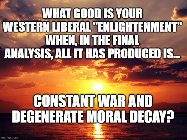 Sunset | WHAT GOOD IS YOUR WESTERN LIBERAL "ENLIGHTENMENT" WHEN, IN THE FINAL ANALYSIS, ALL IT HAS PRODUCED IS... CONSTANT WAR AND DEGENERATE MORAL DECAY? | image tagged in sunset | made w/ Imgflip meme maker