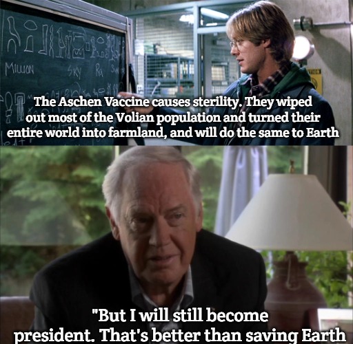 stargate | The Aschen Vaccine causes sterility. They wiped out most of the Volian population and turned their entire world into farmland, and will do the same to Earth; "But I will still become president. That's better than saving Earth | image tagged in stargate | made w/ Imgflip meme maker