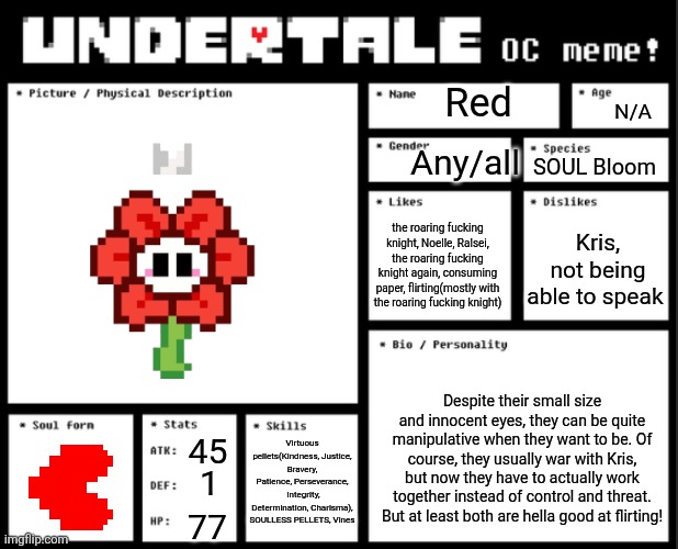 Red "Reddy Repair" :D | Red; N/A; Any/all; SOUL Bloom; the roaring fucking knight, Noelle, Ralsei, the roaring fucking knight again, consuming paper, flirting(mostly with the roaring fucking knight); Kris, not being able to speak; Despite their small size and innocent eyes, they can be quite manipulative when they want to be. Of course, they usually war with Kris, but now they have to actually work together instead of control and threat. But at least both are hella good at flirting! Virtuous pellets(Kindness, Justice, Bravery, Patience, Perseverance,  Integrity, Determination, Charisma), SOULLESS PELLETS, Vines; 45; 1; 77 | image tagged in undertale oc template | made w/ Imgflip meme maker