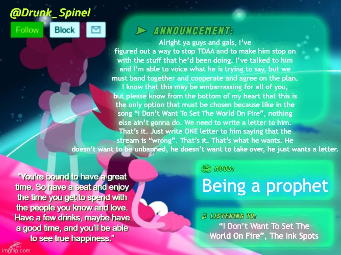 Please trust me and this process. This is what will make him stop. | Alright ya guys and gals, I’ve figured out a way to stop TOAA and to make him stop on with the stuff that he’d been doing. I’ve talked to him and I’m able to voice what he is trying to say, but we must band together and cooperate and agree on the plan. I know that this may be embarrassing for all of you, but please know from the bottom of my heart that this is the only option that must be chosen because like in the song “I Don’t Want To Set The World On Fire”, nothing else ain’t gonna do. We need to write a letter to him. That’s it. Just write ONE letter to him saying that the stream is “wrong”. That’s it. That’s what he wants. He doesn’t want to be unbanned, he doesn’t want to take over, he just wants a letter. Being a prophet; “I Don’t Want To Set The World On Fire”, The Ink Spots | image tagged in for the love of god,im praying that this can work for you | made w/ Imgflip meme maker