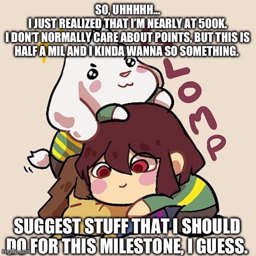 Crazy stuff or chill stuff, i don’t care. Suggest anything, as long as it’s within the realm of possibility (and sfw) | SO, UHHHHH…
I JUST REALIZED THAT I’M NEARLY AT 500K.
I DON’T NORMALLY CARE ABOUT POINTS, BUT THIS IS HALF A MIL AND I KINDA WANNA SO SOMETHING. SUGGEST STUFF THAT I SHOULD DO FOR THIS MILESTONE, I GUESS. | image tagged in glomp cute asriel chara and frisk,milestone,500k,imgflip,points,hopefully i dont regret this | made w/ Imgflip meme maker