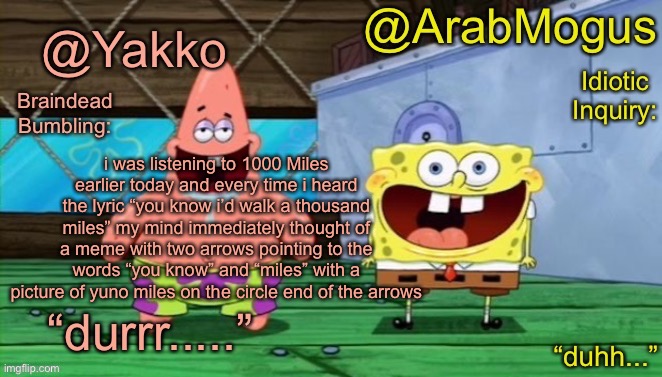 Yakko and ArabMogus’s shared temp | i was listening to 1000 Miles earlier today and every time i heard the lyric “you know i’d walk a thousand miles” my mind immediately thought of a meme with two arrows pointing to the words “you know” and “miles” with a picture of yuno miles on the circle end of the arrows | image tagged in yakko and arabmogus s shared temp | made w/ Imgflip meme maker