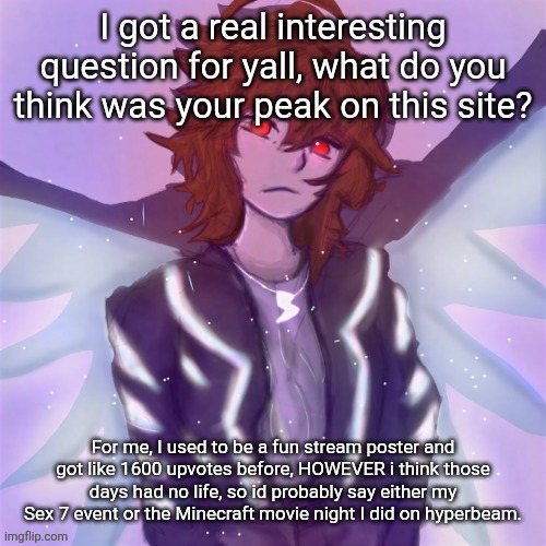 Jamie (tysm c0p, my GOAT) | I got a real interesting question for yall, what do you think was your peak on this site? For me, I used to be a fun stream poster and got like 1600 upvotes before, HOWEVER i think those days had no life, so id probably say either my Sex 7 event or the Minecraft movie night I did on hyperbeam. | image tagged in jamie tysm c0p my goat | made w/ Imgflip meme maker