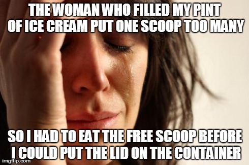 First World Problems Meme | THE WOMAN WHO FILLED MY PINT OF ICE CREAM PUT ONE SCOOP TOO MANY SO I HAD TO EAT THE FREE SCOOP BEFORE I COULD PUT THE LID ON THE CONTAINER | image tagged in memes,first world problems,AdviceAnimals | made w/ Imgflip meme maker