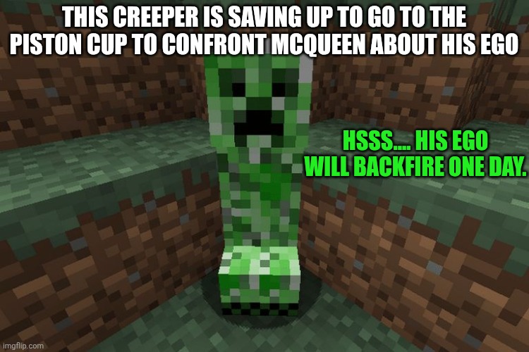 creeper aww man | THIS CREEPER IS SAVING UP TO GO TO THE PISTON CUP TO CONFRONT MCQUEEN ABOUT HIS EGO; HSSS.... HIS EGO WILL BACKFIRE ONE DAY. | image tagged in creeper aww man | made w/ Imgflip meme maker