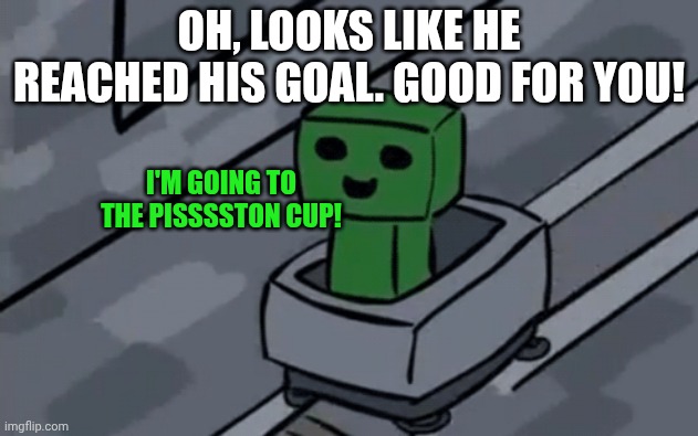 Creeper in minecart | OH, LOOKS LIKE HE REACHED HIS GOAL. GOOD FOR YOU! I'M GOING TO THE PISSSSTON CUP! | image tagged in creeper in minecart | made w/ Imgflip meme maker