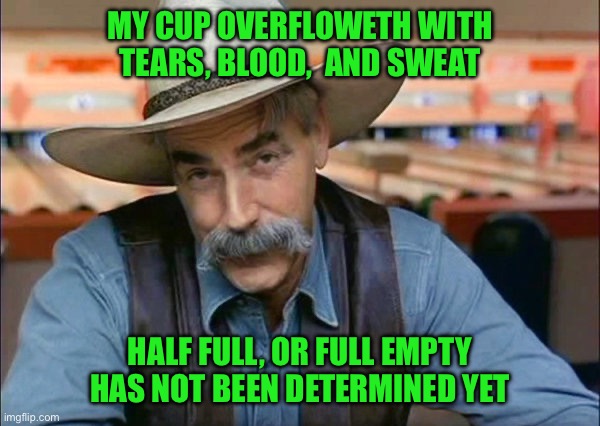 Sam Elliott special kind of stupid | MY CUP OVERFLOWETH WITH TEARS, BLOOD,  AND SWEAT; HALF FULL, OR FULL EMPTY HAS NOT BEEN DETERMINED YET | image tagged in sam elliott special kind of stupid | made w/ Imgflip meme maker