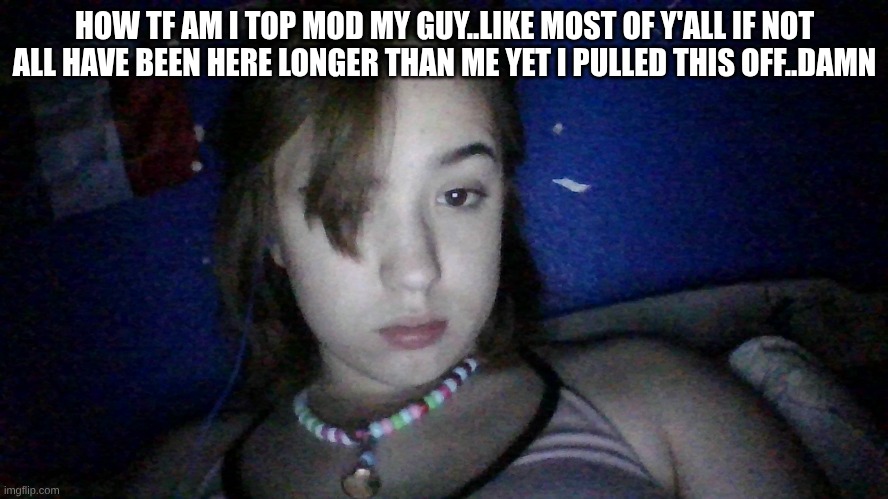 I think its cu I'm chronically online lmao and constantly approving shit | HOW TF AM I TOP MOD MY GUY..LIKE MOST OF Y'ALL IF NOT ALL HAVE BEEN HERE LONGER THAN ME YET I PULLED THIS OFF..DAMN | made w/ Imgflip meme maker