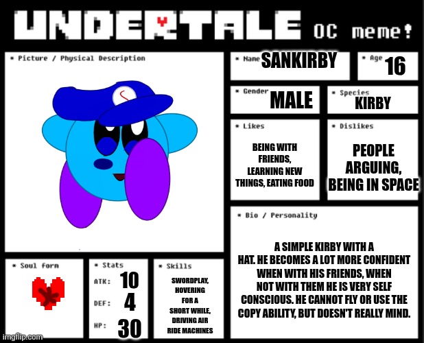 Undertale OC template | SANKIRBY; 16; MALE; KIRBY; BEING WITH FRIENDS, LEARNING NEW THINGS, EATING FOOD; PEOPLE ARGUING, BEING IN SPACE; A SIMPLE KIRBY WITH A HAT. HE BECOMES A LOT MORE CONFIDENT WHEN WITH HIS FRIENDS, WHEN NOT WITH THEM HE IS VERY SELF CONSCIOUS. HE CANNOT FLY OR USE THE COPY ABILITY, BUT DOESN'T REALLY MIND. 10; SWORDPLAY, HOVERING FOR A SHORT WHILE, DRIVING AIR RIDE MACHINES; 4; 30 | image tagged in undertale oc template | made w/ Imgflip meme maker